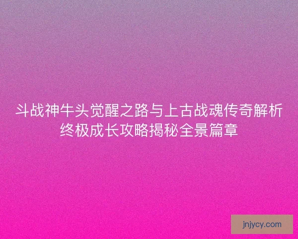 斗战神牛头觉醒之路与上古战魂传奇解析终极成长攻略揭秘全景篇章
