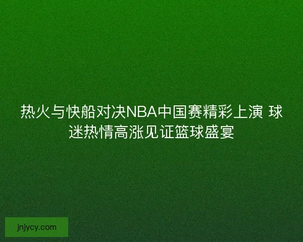热火与快船对决NBA中国赛精彩上演 球迷热情高涨见证篮球盛宴