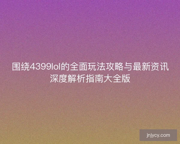 围绕4399lol的全面玩法攻略与最新资讯深度解析指南大全版