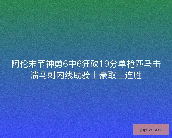 阿伦末节神勇6中6狂砍19分单枪匹马击溃马刺内线助骑士豪取三连胜