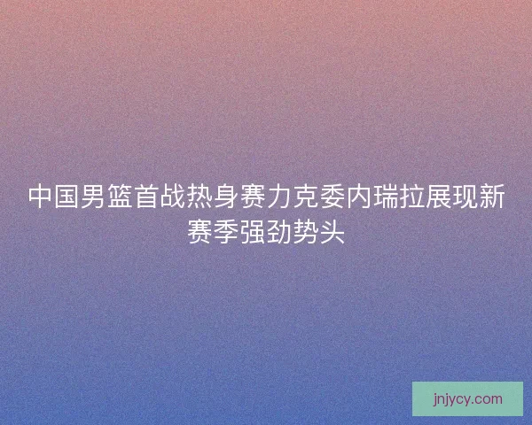 中国男篮首战热身赛力克委内瑞拉展现新赛季强劲势头