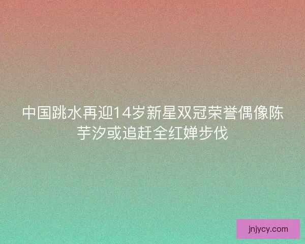 中国跳水再迎14岁新星双冠荣誉偶像陈芋汐或追赶全红婵步伐