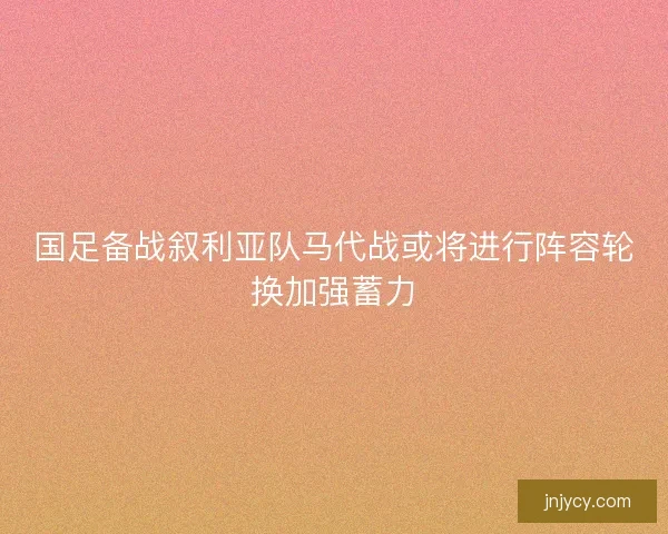 国足备战叙利亚队马代战或将进行阵容轮换加强蓄力