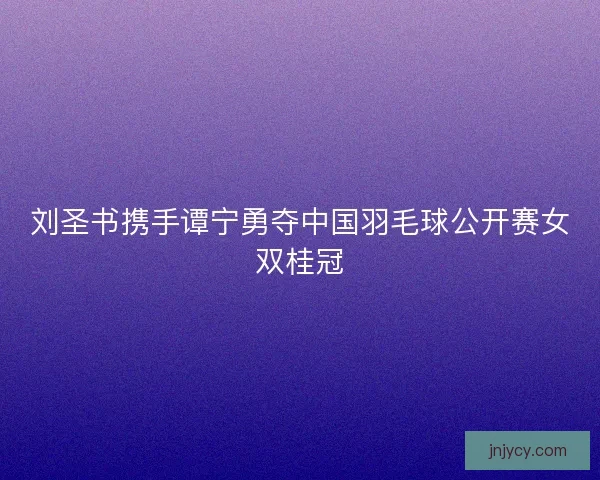 刘圣书携手谭宁勇夺中国羽毛球公开赛女双桂冠