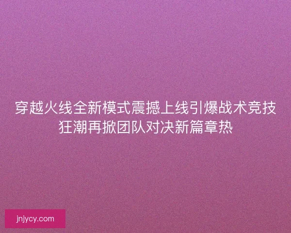 穿越火线全新模式震撼上线引爆战术竞技狂潮再掀团队对决新篇章热